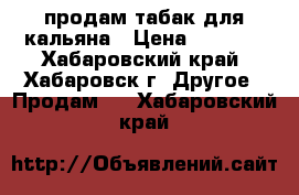 продам табак для кальяна › Цена ­ 1 000 - Хабаровский край, Хабаровск г. Другое » Продам   . Хабаровский край